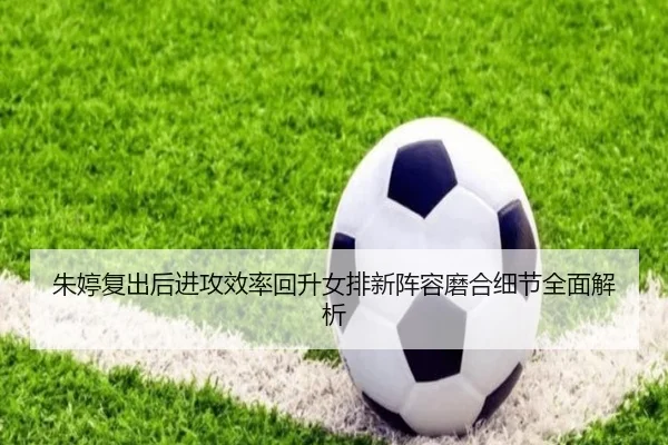朱婷复出后进攻效率回升女排新阵容磨合细节全面解析